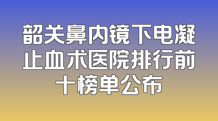 韶关鼻内镜下电凝止血术医院排行前十榜单公布