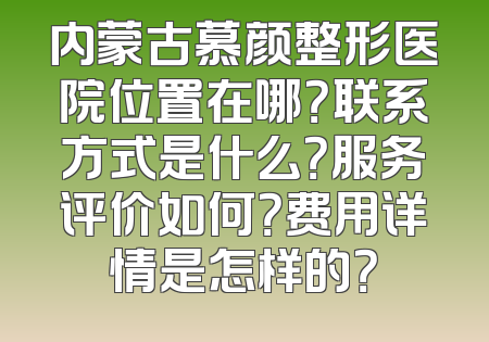 内蒙古慕颜整形医院位置在哪？联系方式是什么？服务评价如何？费用详情是怎样的？