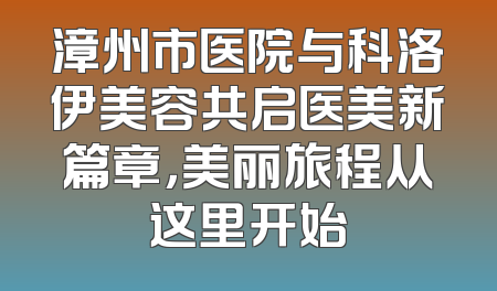 漳州市医院与科洛伊美容共启医美新篇章，美丽旅程从这里开始