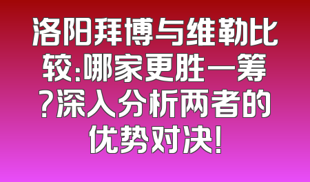 洛阳拜博与维勒比较：哪家更胜一筹？深入分析两者的优势对决！