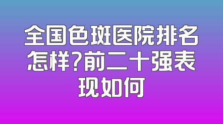 全国色斑医院排名怎样？前二十强表现如何