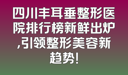 四川丰耳垂整形医院排行榜新鲜出炉，引领整形美容新趋势！