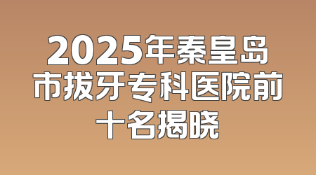 2025年秦皇岛市拔牙专科医院前十名揭晓