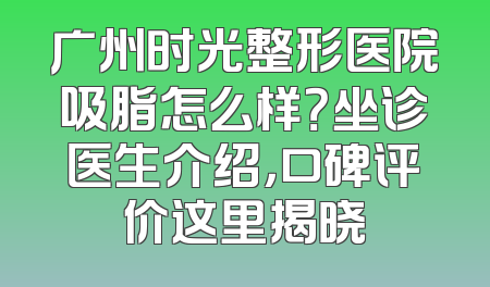 广州时光整形医院吸脂怎么样？坐诊医生介绍，口碑评价这里揭晓