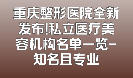 重庆整形医院全新发布！私立医疗美容机构名单一览-知名且专业