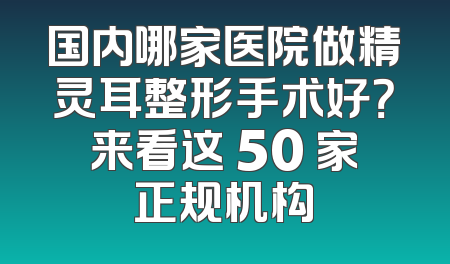 国内哪家医院做精灵耳整形手术好？来看这 50 家正规机构