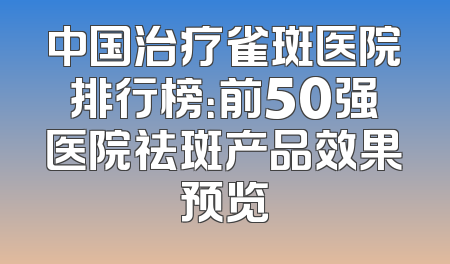 中国治疗雀斑医院排行榜：前50强医院祛斑产品效果预览