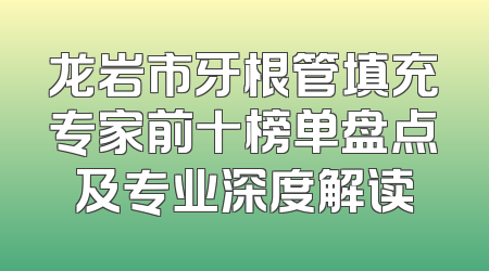 龙岩市牙根管填充专家前十榜单盘点及专业深度解读