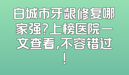 白城市牙龈修复哪家强？上榜医院一文查看，不容错过！