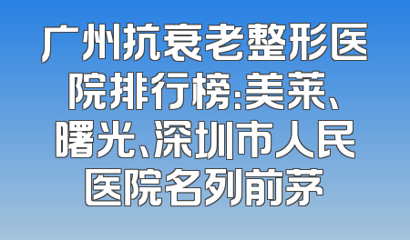 广州抗衰老整形医院排行榜：美莱、曙光、深圳市人民医院名列前茅