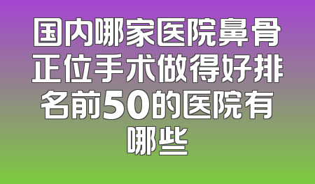 国内哪家医院鼻骨正位手术做得好排名前50的医院有哪些