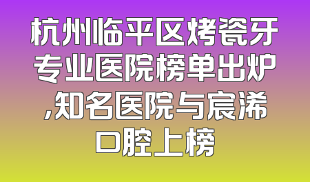 杭州临平区烤瓷牙专业医院榜单出炉，知名医院与宸浠口腔上榜