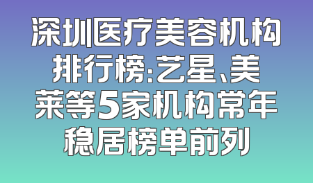 深圳医疗美容机构排行榜：艺星、美莱等5家机构常年稳居榜单前列
