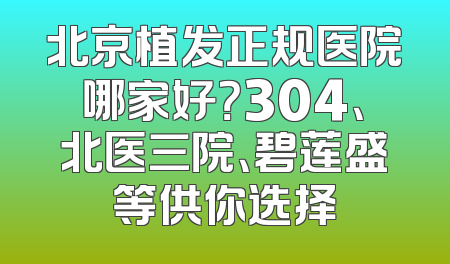 北京植发正规医院哪家好？304、北医三院、碧莲盛等供你选择