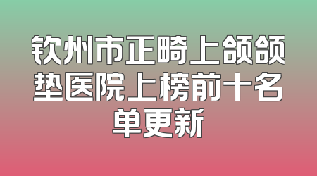 钦州市正畸上颌颌垫医院上榜前十名单更新