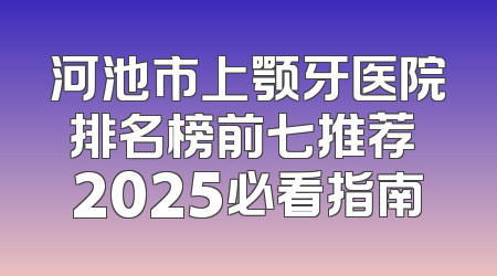 河池市上颚牙医院排名榜前七推荐 2025必看指南