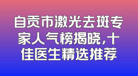 自贡市激光去斑专家人气榜揭晓，十佳医生精选推荐