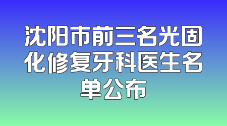 沈阳市前三名光固化修复牙科医生名单公布