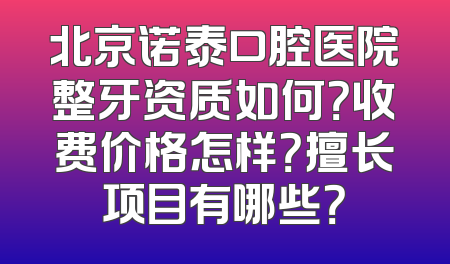 北京诺泰口腔医院整牙资质如何？收费价格怎样？擅长项目有哪些？