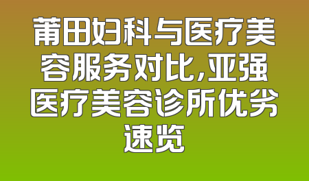 莆田妇科与医疗美容服务对比，亚强医疗美容诊所优劣速览
