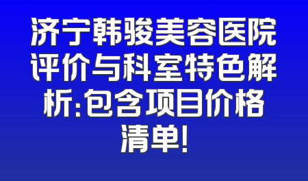 济宁韩骏美容医院评价与科室特色解析：包含项目价格清单！