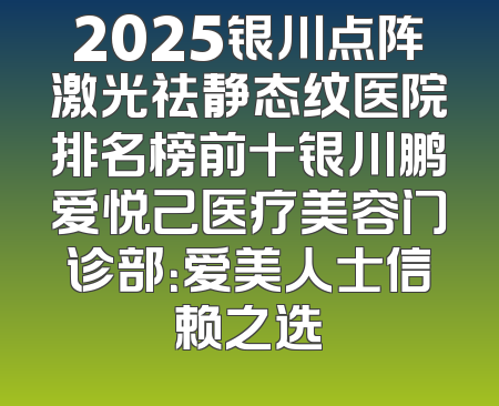 2025银川点阵激光祛静态纹医院排名榜前十银川鹏爱悦己医疗美容门诊部：爱美人士信赖之选