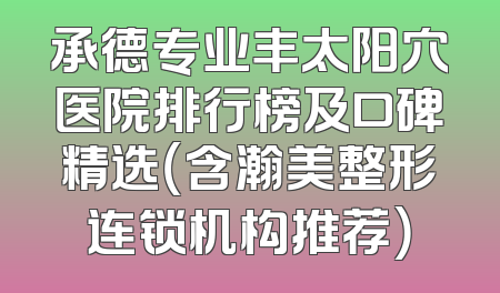 承德专业丰太阳穴医院排行榜及口碑精选（含瀚美整形连锁机构推荐）