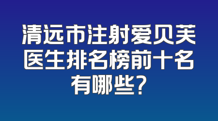 清远市注射爱贝芙医生排名榜前十名有哪些？