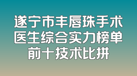 遂宁市丰唇珠手术医生综合实力榜单前十技术比拼