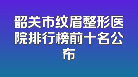 韶关市纹眉整形医院排行榜前十名公布