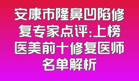 安康市隆鼻凹陷修复专家点评：上榜医美前十修复医师名单解析