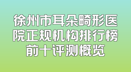 徐州市耳朵畸形医院正规机构排行榜前十评测概览