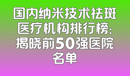 国内纳米技术祛斑医疗机构排行榜：揭晓前50强医院名单