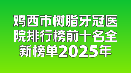 鸡西市树脂牙冠医院排行榜前十名全新榜单2025年