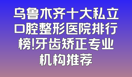 乌鲁木齐十大私立口腔整形医院排行榜！牙齿矫正专业机构推荐