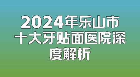 2024年乐山市十大牙贴面医院深度解析