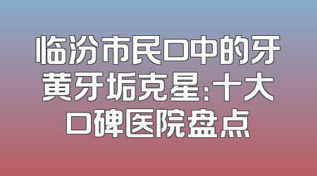 临汾市民口中的牙黄牙垢克星：十大口碑医院盘点