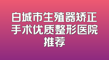 白城市生殖器矫正手术优质整形医院推荐