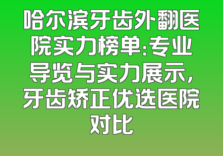 哈尔滨牙齿外翻医院实力榜单：专业导览与实力展示，牙齿矫正优选医院对比