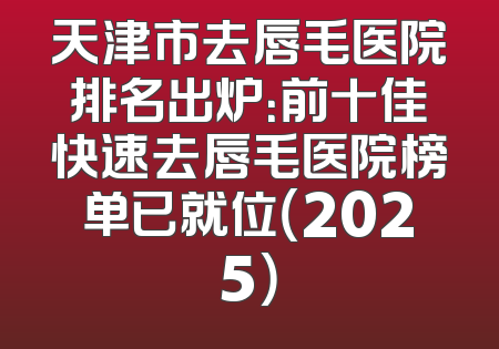 天津市去唇毛医院排名出炉：前十佳快速去唇毛医院榜单已就位（2025）