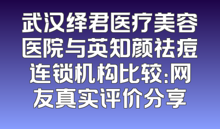 武汉绎君医疗美容医院与英知颜祛痘连锁机构比较：网友真实评价分享