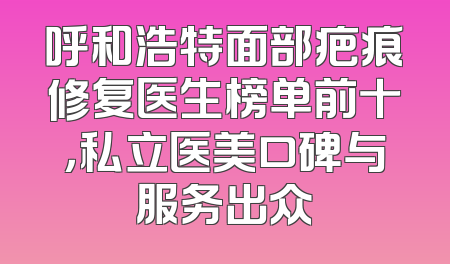 呼和浩特面部疤痕修复医生榜单前十，私立医美口碑与服务出众