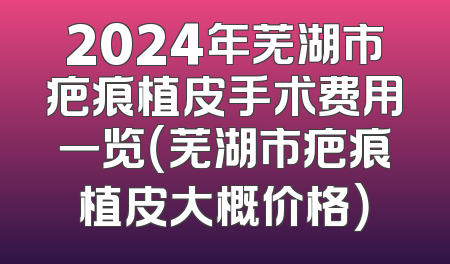 2024年芜湖市疤痕植皮手术费用一览（芜湖市疤痕植皮大概价格）