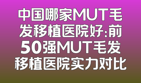 中国哪家MUT毛发移植医院好：前50强MUT毛发移植医院实力对比
