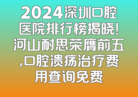 2024深圳口腔医院排行榜揭晓！河山耐思荣膺前五，口腔溃疡治疗费用查询免费