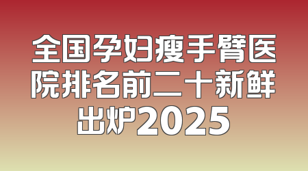 全国孕妇瘦手臂医院排名前二十新鲜出炉2025