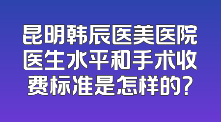 昆明韩辰医美医院医生水平和手术收费标准是怎样的？