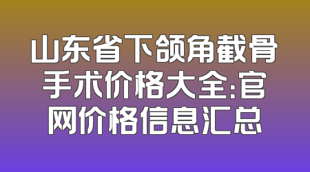 山东省下颌角截骨手术价格大全：官网价格信息汇总