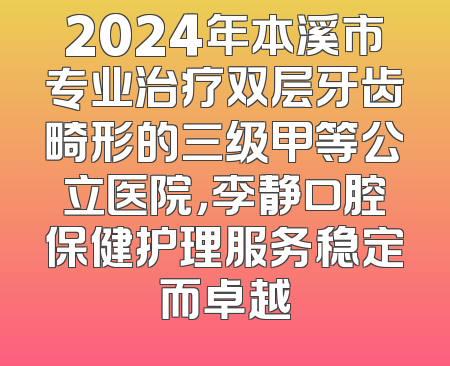 2024年本溪市专业治疗双层牙齿畸形的三级甲等公立医院，李静口腔保健护理服务稳定而卓越