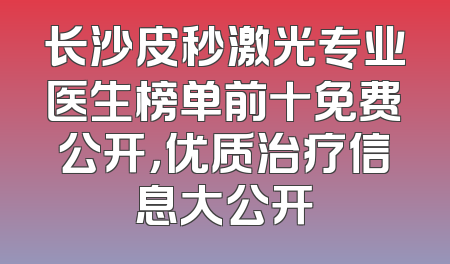 长沙皮秒激光专业医生榜单前十免费公开，优质治疗信息大公开